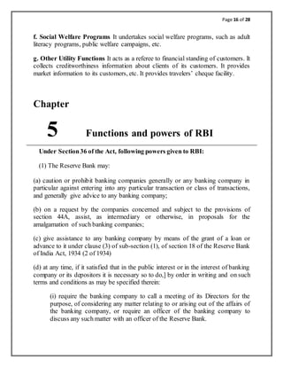 Page 16 of 28
f. Social Welfare Programs It undertakes social welfare programs, such as adult
literacy programs, public welfare campaigns, etc.
g. Other Utility Functions It acts as a referee to financial standing of customers. It
collects creditworthiness information about clients of its customers. It provides
market information to its customers, etc. It provides travelers’ cheque facility.
Chapter
5 Functions and powers of RBI
Under Section36 of the Act, following powers given to RBI:
(1) The Reserve Bank may:
(a) caution or prohibit banking companies generally or any banking company in
particular against entering into any particular transaction or class of transactions,
and generally give advice to any banking company;
(b) on a request by the companies concerned and subject to the provisions of
section 44A, assist, as intermediary or otherwise, in proposals for the
amalgamation of such banking companies;
(c) give assistance to any banking company by means of the grant of a loan or
advance to it under clause (3) of sub-section (1), of section 18 of the Reserve Bank
of India Act, 1934 (2 of 1934)
(d) at any time, if it satisfied that in the public interest or in the interest of banking
company or its depositors it is necessary so to do,] by order in writing and on such
terms and conditions as may be specified therein:
(i) require the banking company to call a meeting of its Directors for the
purpose, of considering any matter relating to or arising out of the affairs of
the banking company, or require an officer of the banking company to
discuss any such matter with an officer of the Reserve Bank.
 