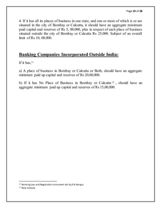 Page 19 of 28
4. If it has all its places of business in one state, and one or more of which is or are
situated in the city of Bombay or Calcutta, it should have an aggregate minimum
paid capital and reserves of Rs 5, 00,000, plus in respect of each place of business
situated outside the city of Bombay or Calcutta Rs 25,000. Subject of an overall
limit of Rs 10, 00,000.
Banking Companies Incorporated Outside India:
If it has,11
a) A place of business in Bombay or Calcutta or Both, should have an aggregate
minimum paid up capital and reserves of Rs 20,00,000.
b) If it has No Place of Business in Bombay or Calcutta 12 , should have an
aggregate minimum paid up capital and reserves of Rs 15,00,000.
11 BankingLaw and Negotiable Instrument Act by R.K Bangia
12 Now Kolkata
 
