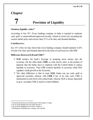 Page 20 of 28
Chapter
7 Provision of Liquidity
Statutory liquidity ratio:13
According to Sec 2414, Every banking company in India is required to maintain
cash, gold, or unencumbered approved security, valued at a price not exceeding the
current market price and not less than 23 % of its time and demand liabilities.
CashReserve:
Sec 1815 of the Act lays down that every banking company should maintain 4.25%
of total of its time and demand deposits in the form of cash reserves with RBI.
Difference BetweenSLR and CRR:16
 SLR restricts the bank’s leverage in pumping more money into the
economy. On the other hand, CRR, or cash reserve ratio, is the portion of
deposits that the banks have to maintain with the Central Bank to reduce
liquidity in economy. Thus CRR controls liquidity in economy while SLR
regulates credit growth in the Economy.
 The other difference is that to meet SLR, banks can use cash, gold or
approved securities whereas with CRR it has to be only cash. CRR is
maintained in cash form with central bank, whereas SLR is money deposited
in govt. securities.CRR is used to control inflation.
13 Indian BankingIndustry and Information Technology R. K. Uppal
14 Sec 24, BankingRegulation Act 1949-CSnotes.in
15 Sec 18, BankingRegulation Act 1949- CSnotes.in
16 Diffbetween.comDifferences between SLR and CRR
 