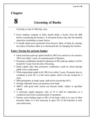 Page 21 of 28
Chapter
8 Licensing of Banks
Licensing as may in following ways,
 Every banking company in India should obtain a license from the RBI
before commencing the business. It will grand license only after the detailed
inspection considering so many factors.
 It should obtain prior permission from Reserve Bank of India for opening
new place of business either in or abroad and also for changing the location.
Entry Norms for private banks:
 Initial minimum paid up capital should be 200 Crore and have to be raised to
300 Crore within 3 years of commencement of Business.
 Promoters contribution should be minimum of 40% paid up capital, it will be
locked for 5 years from the date of licensing.
 Initial capital other than promoters contribution could be raised through
public issue or placement.
 While augmenting capital to Rs 300 Crore within 3 years, Promoters have to
contribute at least 40 % of the fresh capital, which will also locked for 5
years.
 NRI participation in banks equity shall not be exceed than 40 %.
 No large industrial house can promotea new bank.
 NBFCs with good track record can become banks, subject to specified
criteria.
 A minimum capital adequacy ratio of 10 % shall be maintained on a
continuous basis from commencement of operations.
 Priority sector lending target is 40% of net bank credit as in case of other
domestic banks. It is also necessary to open 25% of the branches in rural
semi urban areas.
 