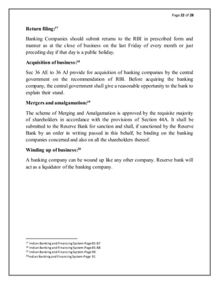 Page 22 of 28
Return filing:17
Banking Companies should submit returns to the RBI in prescribed form and
manner as at the close of business on the last Friday of every month or just
preceding day if that day is a public holiday.
Acquisition of business:18
Sec 36 AE to 36 AJ provide for acquisition of banking companies by the central
government on the recommendation of RBI. Before acquiring the banking
company, the central government shall give a reasonable opportunity to the bank to
explain their stand.
Mergers and amalgamation:19
The scheme of Merging and Amalgamation is approved by the requisite majority
of shareholders in accordance with the provisions of Section 44A. It shall be
submitted to the Reserve Bank for sanction and shall, if sanctioned by the Reserve
Bank by an order in writing passed in this behalf, be binding on the banking
companies concerned and also on all the shareholders thereof.
Winding up of business:20
A banking company can be wound up like any other company. Reserve bank will
act as a liquidator of the banking company.
17 Indian Bankingand FinancingSystem-Page85-87
18 Indian Bankingand FinancingSystem-Page85-88
19 Indian Bankingand FinancingSystem-Page90
20Indian Bankingand FinancingSystem-Page 91
 