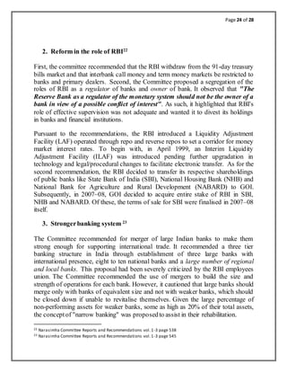 Page 24 of 28
2. Reform in the role of RBI22
First, the committee recommended that the RBI withdraw from the 91-day treasury
bills market and that interbank call money and term money markets be restricted to
banks and primary dealers. Second, the Committee proposed a segregation of the
roles of RBI as a regulator of banks and owner of bank. It observed that "The
Reserve Bank as a regulator of the monetary system should not be the owner of a
bank in view of a possible conflict of interest". As such, it highlighted that RBI's
role of effective supervision was not adequate and wanted it to divest its holdings
in banks and financial institutions.
Pursuant to the recommendations, the RBI introduced a Liquidity Adjustment
Facility (LAF) operated through repo and reverse repos to set a corridor for money
market interest rates. To begin with, in April 1999, an Interim Liquidity
Adjustment Facility (ILAF) was introduced pending further upgradation in
technology and legal/procedural changes to facilitate electronic transfer. As for the
second recommendation, the RBI decided to transfer its respective shareholdings
of public banks like State Bank of India (SBI), National Housing Bank (NHB) and
National Bank for Agriculture and Rural Development (NABARD) to GOI.
Subsequently, in 2007–08, GOI decided to acquire entire stake of RBI in SBI,
NHB and NABARD. Of these, the terms of sale for SBI were finalised in 2007–08
itself.
3. Strongerbanking system 23
The Committee recommended for merger of large Indian banks to make them
strong enough for supporting international trade. It recommended a three tier
banking structure in India through establishment of three large banks with
international presence, eight to ten national banks and a large number of regional
and local banks. This proposal had been severely criticized by the RBI employees
union. The Committee recommended the use of mergers to build the size and
strength of operations for each bank. However, it cautioned that large banks should
merge only with banks of equivalent size and not with weaker banks, which should
be closed down if unable to revitalise themselves. Given the large percentage of
non-performing assets for weaker banks, some as high as 20% of their total assets,
the conceptof "narrow banking" was proposedto assist in their rehabilitation.
22 Narasimha Committee Reports and Recommendations vol.1-3 page 538
23 Narasimha Committee Reports and Recommendations vol.1-3 page 545
 