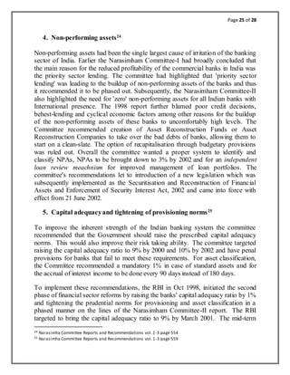 Page 25 of 28
4. Non-performing assets24
Non-performing assets had been the single largest cause of irritation of the banking
sector of India. Earlier the Narasimham Committee-I had broadly concluded that
the main reason for the reduced profitability of the commercial banks in India was
the priority sector lending. The committee had highlighted that 'priority sector
lending' was leading to the buildup of non-performing assets of the banks and thus
it recommended it to be phased out. Subsequently, the Narasimham Committee-II
also highlighted the need for 'zero' non-performing assets for all Indian banks with
International presence. The 1998 report further blamed poor credit decisions,
behest-lending and cyclical economic factors among other reasons for the buildup
of the non-performing assets of these banks to uncomfortably high levels. The
Committee recommended creation of Asset Reconstruction Funds or Asset
Reconstruction Companies to take over the bad debts of banks, allowing them to
start on a clean-slate. The option of recapitalisation through budgetary provisions
was ruled out. Overall the committee wanted a proper system to identify and
classify NPAs, NPAs to be brought down to 3% by 2002 and for an independent
loan review meachnism for improved management of loan portfolios. The
committee's recommendations let to introduction of a new legislation which was
subsequently implemented as the Securitisation and Reconstruction of Financial
Assets and Enforcement of Security Interest Act, 2002 and came into force with
effect from 21 June 2002.
5. Capital adequacyand tightening of provisioning norms25
To improve the inherent strength of the Indian banking system the committee
recommended that the Government should raise the prescribed capital adequacy
norms. This would also improve their risk taking ability. The committee targeted
raising the capital adequacy ratio to 9% by 2000 and 10% by 2002 and have penal
provisions for banks that fail to meet these requirements. For asset classification,
the Committee recommended a mandatory 1% in case of standard assets and for
the accrual of interest income to be done every 90 days instead of 180 days.
To implement these recommendations, the RBI in Oct 1998, initiated the second
phase of financial sector reforms by raising the banks' capital adequacy ratio by 1%
and tightening the prudential norms for provisioning and asset classification in a
phased manner on the lines of the Narasimham Committee-II report. The RBI
targeted to bring the capital adequacy ratio to 9% by March 2001. The mid-term
24 Narasimha Committee Reports and Recommendations vol.1-3 page 554
25 Narasimha Committee Reports and Recommendations vol.1-3 page 559
 
