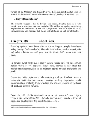 Page 26 of 28
Review of the Monetary and Credit Policy of RBI announced another series of
reforms, in line with the recommendations with the Committee, in October1999.
6. Entry of foreignbanks26
The committee suggested that the foreign banks seeking to set up business in India
should have a minimum start-up capital of $25 million as against the existing
requirement of $10 million. It said that foreign banks can be allowed to set up
subsidiaries and joint ventures that should be treated on a par with private banks.
Chapter 10: Conclusion
Banking systems have been with us for as long as people have been
using money. Banks and other financial institutions provide security for
individuals, businesses and governments, alike. Let's recap what has
been:
In general, what banks do is pretty easy to figure out. For the average
person banks accept deposits, make loans, provide a safe place for
money and valuables, and act as payment agents between merchants and
banks.
Banks are quite important to the economy and are involved in such
economic activities as issuing money, settling payments, credit
intermediation, maturity transformation and money creation in the form
of fractional reserve banking.
From the 1991 India economic crisis to its status of third largest
economy in the world by 2011, India has grown significantly in terms of
economic development. So has its banking sector.
26 Narasimha Committee Reports and Recommendations vol.1-3 page 568
 