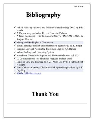 Page 28 of 28
Bibliography
 Indian Banking Industry and information technology 2010 by B.R
Nanda
 A Commentary on Indias Recent Financial Policies
 A New Beginning : The Turnaround Story of INDIAN BANK by
Ranjana Kumar
 Money and Bankingby A Vasudevan
 Indian Banking Industry and Information Technology R. K. Uppal
 Banking Law and Negotiable Instrument Act by R.K Bangia
 Indian Banking and Financing System
 Narasimha Committee Reports and Recommendations vol. 1-3
 10 Commandments for Financial Freedom Mehrab Irani
 Banking Law and Practice In 3 Vol With CD by M J Sethna by R
K Gupta
 Bank Officers Conduct Discipline and Appeal Regulations by S K
Dey Roy
 WWW.Diffbetween.com
Thank You
 