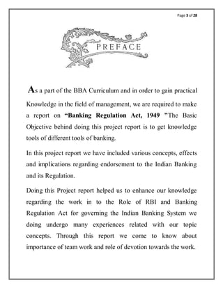 Page 3 of 28
As a part of the BBA Curriculum and in order to gain practical
Knowledge in the field of management, we are required to make
a report on “Banking Regulation Act, 1949 ”The Basic
Objective behind doing this project report is to get knowledge
tools of different tools of banking.
In this project report we have included various concepts, effects
and implications regarding endorsement to the Indian Banking
and its Regulation.
Doing this Project report helped us to enhance our knowledge
regarding the work in to the Role of RBI and Banking
Regulation Act for governing the Indian Banking System we
doing undergo many experiences related with our topic
concepts. Through this report we come to know about
importance of team work and role of devotion towards the work.
 