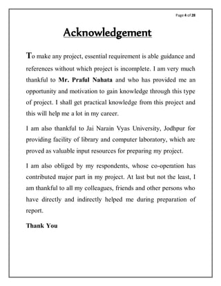 Page 4 of 28
Acknowledgement
To make any project, essential requirement is able guidance and
references without which project is incomplete. I am very much
thankful to Mr. Praful Nahata and who has provided me an
opportunity and motivation to gain knowledge through this type
of project. I shall get practical knowledge from this project and
this will help me a lot in my career.
I am also thankful to Jai Narain Vyas University, Jodhpur for
providing facility of library and computer laboratory, which are
proved as valuable input resources for preparing my project.
I am also obliged by my respondents, whose co-operation has
contributed major part in my project. At last but not the least, I
am thankful to all my colleagues, friends and other persons who
have directly and indirectly helped me during preparation of
report.
Thank You
 