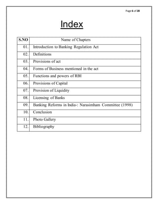 Page 6 of 28
Index
S.NO Name of Chapters
01. Introduction to Banking Regulation Act
02. Definitions
03. Provisions of act
04. Forms of Business mentioned in the act
05. Functions and powers of RBI
06. Provisions of Capital
07. Provision of Liquidity
08. Licensing of Banks
09. Banking Reforms in India-: Narasimham Committee (1998)
10. Conclusion
11. Photo Gallery
12. Bibliography
 