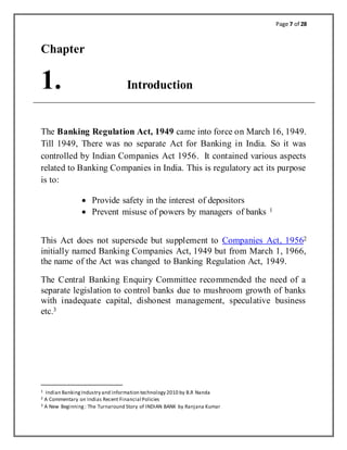 Page 7 of 28
Chapter
1. Introduction
The Banking Regulation Act, 1949 came into force on March 16, 1949.
Till 1949, There was no separate Act for Banking in India. So it was
controlled by Indian Companies Act 1956. It contained various aspects
related to Banking Companies in India. This is regulatory act its purpose
is to:
 Provide safety in the interest of depositors
 Prevent misuse of powers by managers of banks 1
This Act does not supersede but supplement to Companies Act, 19562
initially named Banking Companies Act, 1949 but from March 1, 1966,
the name of the Act was changed to Banking Regulation Act, 1949.
The Central Banking Enquiry Committee recommended the need of a
separate legislation to control banks due to mushroom growth of banks
with inadequate capital, dishonest management, speculative business
etc.3
1 Indian BankingIndustry and information technology 2010 by B.R Nanda
2 A Commentary on Indias Recent Financial Policies
3 A New Beginning: The Turnaround Story of INDIAN BANK by Ranjana Kumar
 