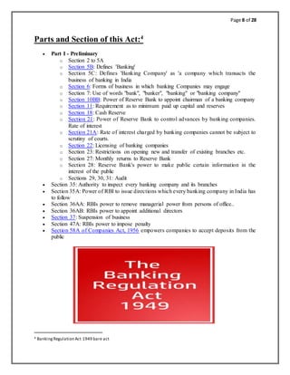 Page 8 of 28
Parts and Section of this Act:4
 Part I - Preliminary
o Section 2 to 5A
o Section 5B: Defines 'Banking'
o Section 5C: Defines 'Banking Company' as 'a company which transacts the
business of banking in India
o Section 6: Forms of business in which banking Companies may engage
o Section 7: Use of words "bank", "banker", "banking" or "banking company"
o Section 10BB: Power of Reserve Bank to appoint chairman of a banking company
o Section 11: Requirement as to minimum paid up capital and reserves
o Section 18: Cash Reserve
o Section 21: Power of Reserve Bank to control advances by banking companies.
Rate of interest
o Section 21A: Rate of interest charged by banking companies cannot be subject to
scrutiny of courts.
o Section 22: Licensing of banking companies
o Section 23: Restrictions on opening new and transfer of existing branches etc.
o Section 27: Monthly returns to Reserve Bank
o Section 28: Reserve Bank's power to make public certain information in the
interest of the public
o Sections 29, 30, 31: Audit
 Section 35: Authority to inspect every banking company and its branches
 Section 35A: Power of RBI to issue directions which every banking company in India has
to follow
 Section 36AA: RBIs power to remove managerial power from persons of office..
 Section 36AB: RBIs power to appoint additional directors
 Section 37: Suspension of business
 Section 47A: RBIs power to impose penalty
 Section 58A of Companies Act, 1956 empowers companies to accept deposits from the
public
4 BankingRegulation Act 1949 bare act
 