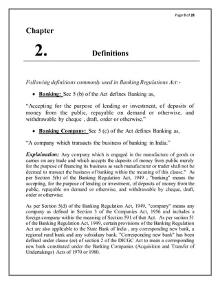 Page 9 of 28
Chapter
2. Definitions
Following definitions commonly used in Banking Regulations Act:-
 Banking: Sec 5 (b) of the Act defines Banking as,
“Accepting for the purpose of lending or investment, of deposits of
money from the public, repayable on demand or otherwise, and
withdrawable by cheque , draft, order or otherwise.”
 Banking Company: Sec 5 (c) of the Act defines Banking as,
“A company which transacts the business of banking in India.”
Explaination: Any company which is engaged in the manufacture of goods or
carries on any trade and which accepts the deposits of money from public merely
for the purpose of financing its business as such manufacturer or trader shall not be
deemed to transact the business of banking within the meaning of this clause." As
per Section 5(b) of the Banking Regulation Act, 1949 , "banking" means the
accepting, for the purpose of lending or investment, of deposits of money from the
public, repayable on demand or otherwise, and withdrawable by cheque, draft,
order or otherwise.
As per Section 5(d) of the Banking Regulation Act, 1949, "company" means any
company as defined in Section 3 of the Companies Act, 1956 and includes a
foreign company within the meaning of Section 591 of that Act. As per section 51
of the Banking Regulation Act, 1949, certain provisions of the Banking Regulation
Act are also applicable to the State Bank of India , any corresponding new bank, a
regional rural bank and any subsidiary bank. "Corresponding new bank" has been
defined under clause (ee) of section 2 of the DICGC Act to mean a corresponding
new bank constituted under the Banking Companies (Acquisition and Transfer of
Undertakings) Acts of 1970 or 1980.
 