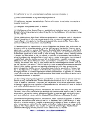 (b) is a Partner of any firm which carries on any trade, business or industry, or

(c) has substantial interest in any other company or firm, or

(d) is a Director, Manager, Managing Agent, Partner or Proprietor of any trading, commercial or
industrial concern, or

(e) is engaged in any other business or vocation.

(5) 35[A Chairman of the Board of Directors appointed on a whole-time basis or a Managing
Director] of a banking company may, by writing under his hand addressed to the company, resign
his office 36[* * *].

37[(5A) 35[A Chairman of the Board of Directors appointed on a whole-time basis or a Managing
Director] whose term of office has come to an end, either by reason of his resignation or by
reason of expiry of the period of this office, shall, subject to the approval of the Reserve Bank,
continue in office until his successor assumes office.]

(6) Without prejudice to the provisions of section 36AA,where the Reserve Bank is of opinion that
any person who is, or has been elected to be, the 35[Chairman of the Board of Directors who is
appointed on a whole-time basis or the Managing-Director] of a banking company is not a fit and
proper person to hold such office, it may, after giving to such person and to the banking company
a reasonable opportunity of being heard, by order in writing, require the banking company to elect
or appoint any other person as the 35[Chairman of the Board of Directors who is appointed on a
whole-time basis or the Managing-Director] and if, within a period of two months from the date of
receipt of such order, the banking company fails to elect or appoint a suitable person as
35[Chairman of the Board of Directors who is appointed on a whole-time basis or the Managing
Director], the Reserve Bank may, by order, remove the first-mentioned person from the office, of
the 35[Chairman of the Board of Directors who is appointed on a whole-time basis or a Managing
Director] of the banking company and appoint a suitable person in his place whereupon the
person so appointed shall be deemed to have been duly elected or appointed, as the case may
be, as the 35[Chairman of the Board of Directors who is appointed on a whole-time basis or the
Managing Director] of such banking company and any person elected or appointed as Chairman
under this sub-section shall hold office for the residue of the period of the person in whose place
he has been so elected or appointed.

(7) The banking company and any person against whom an order of removal is made under sub-
section (6) may, within thirty days from the date of communication to it or to him of the order,
prefer an appeal to the Central Government and the decision of the Central Government thereon,
and subject thereto, the order made by the Reserve Bank under sub-section (6), shall be final and
shall not be called into question in any court.

(8) Notwithstanding anything contained in this section, the Reserve Bank may, if in its opinion it is
necessary in the public interest so to do, permit the 35[Chairman of the Board of Directors who is
appointed on a whole-time basis or a Managing Director] to undertake such part-time honorary
work as is not likely to interfere with his duties as 35[such Chairman or Managing Director.]

(9) Notwithstanding anything contained in this section, where a person 35[appointed on a whole-
time basis, as Chairman of the Board of Directors or Managing Director] dies or resigns or is by
infirmity or otherwise rendered incapable of carrying out his duties or is absent on leave or other
wise in circumstances not involving the vacation of his office, the banking company may, with the
approval of the Reserve Bank, make suitable arrangements for carrying out the 35[duties of
Chairman or Managing Director] for a total period not exceeding four months
                       PART II :- BUSINESS OF BANKING COMPANIES
 