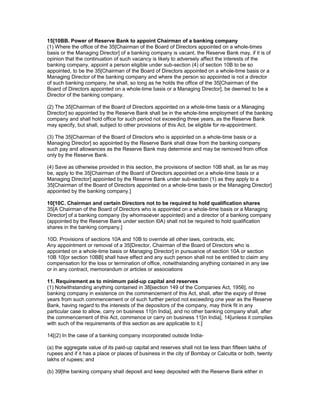15[10BB. Power of Reserve Bank to appoint Chairman of a banking company
(1) Where the office of the 35[Chairman of the Board of Directors appointed on a whole-times
basis or the Managing Director] of a banking company is vacant, the Reserve Bank may, if it is of
opinion that the continuation of such vacancy is likely to adversely affect the interests of the
banking company, appoint a person eligible under sub-section (4) of section 10B to be so
appointed, to be the 35[Chairman of the Board of Directors appointed on a whole-time basis or a
Managing Director of the banking company and where the person so appointed is not a director
of such banking company, he shall, so long as he holds the office of the 35[Chairman of the
Board of Directors appointed on a whole-time basis or a Managing Director], be deemed to be a
Director of the banking company.

(2) The 35[Chairman of the Board of Directors appointed on a whole-time basis or a Managing
Director] so appointed by the Reserve Bank shall be in the whole-time employment of the banking
company and shall hold office for such period not exceeding three years, as the Reserve Bank
may specify, but shall, subject to other provisions of this Act, be eligible for re-appointment.

(3) The 35[Chairman of the Board of Directors who is appointed on a whole-time basis or a
Managing Director] so appointed by the Reserve Bank shall draw from the banking company
such pay and allowances as the Reserve Bank may determine and may be removed from office
only by the Reserve Bank.

(4) Save as otherwise provided in this section, the provisions of section 10B shall, as far as may
be, apply to the 35[Chairman of the Board of Directors appointed on a whole-time basis or a
Managing Director] appointed by the Reserve Bank under sub-section (1) as they apply to a
35[Chairman of the Board of Directors appointed on a whole-time basis or the Managing Director]
appointed by the banking company.]

10[10C. Chairman and certain Directors not to be required to hold qualification shares
35[A Chairman of the Board of Directors who is appointed on a whole-time basis or a Managing
Director] of a banking company (by whomsoever appointed) and a director of a banking company
(appointed by the Reserve Bank under section l0A) shall not be required to hold qualification
shares in the banking company.]

10D. Provisions of sections 10A and 10B to override all other laws, contracts, etc.
Any appointment or removal of a 35[Director, Chairman of the Board of Directors who is
appointed on a whole-time basis or Managing Director] in pursuance of section 10A or section
10B 10[or section 10BB] shall have effect and any such person shall not be entitled to claim any
compensation for the loss or termination of office, notwithstanding anything contained in any law
or in any contract, memorandum or articles or associations

11. Requirement as to minimum paid-up capital and reserves
(1) Notwithstanding anything contained in 38[section 149 of the Companies Act, 1956], no
banking company in existence on the commencement of this Act, shall, after the expiry of three
years from such commencement or of such further period not exceeding one year as the Reserve
Bank, having regard to the interests of the depositors of the company, may think fit in any
particular case to allow, carry on business 11[in India], and no other banking company shall, after
the commencement of this Act, commence or carry on business 11[in India], 14[unless it complies
with such of the requirements of this section as are applicable to it.]

14[(2) In the case of a banking company incorporated outside India-

(a) the aggregate value of its paid-up capital and reserves shall not be less than fifteen lakhs of
rupees and if it has a place or places of business in the city of Bombay or Calcutta or both, twenty
lakhs of rupees; and

(b) 39[the banking company shall deposit and keep deposited with the Reserve Bank either in
 