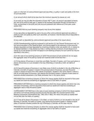 cash or in the form of unencumbered approved securities, or partly in cash and partly in the form
of such securities-

(i) an amount which shall not be less than the minimum required by clause (a); and

(ii) as soon as may be after the expiration of each 40[***] year, an amount calculated at twenty
per cent of its profit for that year in respect of all business transacted through its branches in
India, as disclosed in the profit and loss account prepared with reference to that year under
section 29:]

PROVIDED that any such banking company may at any time replace-

(i) any securities so deposited by cash or by any other unencumbered approved securities or
partly by cash and partly by other such securities, so however, that the total amount deposited is
not affected;

(ii) any cash so deposited by unencumbered approved securities of an equal value.]

41[(2A) Notwithstanding anything contained in sub-section (2), the Central Government may, on
the recommendation of the Reserve Bank, and having regard to the adequacy of the amounts
already deposited and kept deposited by a banking company under sub-section (2), in relation to
its deposit liabilities in India declare by order in writing that the provisions of sub-clause (ii) of
clause (b) of sub-section (2) shall not apply to such banking company for such period as may be
specified in the order.]

(3) In the case of any banking company to which the provisions of sub-section(2) do not apply,
the aggregate value of its paid-up capital and reserves shall not be less than -

(i) if it has places of business in more than one State, five lakh of rupees, and if any such place or
places of business is or are situated in the city of Bombay or Calcutta or both, ten lakhs of
rupees;

(ii) if it has all its places of business in one State none of which is situated in the city of Bombay or
Calcutta, one lakh of rupees in respect of its principal place of business, plus ten thousand
rupees in respect of each of its other places of business, situated in the same district in which it
has its principal place of business, plus twenty-five thousand rupees in respect of each place of
business situated elsewhere in the State otherwise than in the same district:

PROVIDED that no banking company to which this clause applies shall be required to have paid-
up capital and reserves exceeding an aggregate value of five lakhs of rupees:

PROVIDED FURTHER that no banking company to which this clause applies and which has only
one place of business, shall be required to have paid-up capital and reserves exceeding an
aggregate value of fifty thousand rupees:

41[PROVIDED FURTHER that in the case of every banking company to which this clause applies
and which commences banking business for the first time after the commencement of the
Banking Companies (Amendment) Act, 1962 (36 of 1962), the value of its paid-up capital shall
not be less than five lakhs of rupees;]

(iii) if it has all its places of business in one State, or more of which is or are situated in the city of
Bombay or Calcutta, five lakhs of rupees, plus twenty-five thousand rupees in respect of each
place of business situated outside the city of Bombay or Calcutta, as the case may be:

PROVIDED that no banking company to which this clause applies shall be required to have paid-
up capital and reserves exceeding an aggregate value of ten lakhs of rupees.
 
