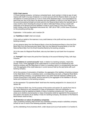 51[18. Cash reserve
(1) Every banking company, not being a scheduled bank, shall maintain in India by way of cash
reserve with itself or by way of balance in a current account with the Reserve Bank or by way of
net balance in current accounts or in one or more of the aforesaid ways, a sum equivalent to at
least three per cent of the total of its demand and time liabilities in India as on the last Friday of
the second preceding fortnight and shall submit to the Reserve Bank before the twentieth day of
every month a return showing the amount so held on alternate Fridays during a month with
particulars of its demand and time liabilities in India on such Friday or if any such Friday is a
public holiday under the Negotiable Instruments Act, 1881 (26 of 1881), at the close of business
on the preceding working day.

Explanation : In this section, and in section 24-

(a) "liabilities in India" shall not include-

(i) the paid-up capital or the reserves or any credit balance in the profit and loss account of the
banking company,

(ii) any advance taken from the Reserve Bank or from the Development Bank or from the Exim
Bank 52[or from the Reconstruction Bank] 19[or from the National Housing Bank] or from the
National Bank 82[or from the Small Industries Bank] by the banking company;

(iii) in the case of a Regional Rural Bank, also any loan taken by such bank from its sponsor
bank;

(b) "fortnight" shall means the period from Saturday to the second following Friday, both days
inclusive;

(c) "net balance in current accounts" shall, in relation to a banking company, means the
excess, if any, of the aggregate of the credit balance in current account maintained by that
banking company with the State Bank of India or a subsidiary bank or a corresponding new bank
over the aggregate of the credit balances in current account held by the said banks with such
banking company;

(d) for the purpose of computation of liabilities, the aggregate of the liabilities of banking company
to the State Bank of India, a subsidiary bank, a corresponding new bank, a Regional Rural Bank,
another banking company, a co-operative bank or any other financial institution notified by the
Central Government in this behalf, shall be reduced by the aggregate of the liabilities of all such
banks and institutions to the banking company;

(e) the expression "Co-operative Bank" shall have the meaning assigned to it in clause (cci) of
section 56.

(2) The Reserve Bank may, for the purpose of this section and section 24, specify from time to
time, with reference to any transaction or class of transactions, that such transaction or
transactions shall be regarded as liability in India of a banking company and, if any question
arises as to whether any transaction or class of transaction shall be regarded for the purposes of
this section and section 24 as liability in India of a banking Company, the decision of the Reserve
Bank thereon shall be final.]

19. Restriction on nature of subsidiary companies
10[(1) A banking company shall not form any subsidiary company except a subsidiary company
formed for one or more of the following purposes, namely.-

(a) the undertaking of any business which, under clause (a) to (o) of sub-section (1) of section 6,
 