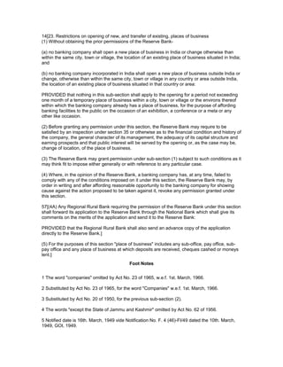 14[23. Restrictions on opening of new, and transfer of existing, places of business
(1) Without obtaining the prior permissions of the Reserve Bank-

(a) no banking company shall open a new place of business in India or change otherwise than
within the same city, town or village, the location of an existing place of business situated in India;
and

(b) no banking company incorporated in India shall open a new place of business outside India or
change, otherwise than within the same city, town or village in any country or area outside India,
the location of an existing place of business situated in that country or area:

PROVIDED that nothing in this sub-section shall apply to the opening for a period not exceeding
one month of a temporary place of business within a city, town or village or the environs thereof
within which the banking company already has a place of business, for the purpose of affording
banking facilities to the public on the occasion of an exhibition, a conference or a mela or any
other like occasion.

(2) Before granting any permission under this section, the Reserve Bank may require to be
satisfied by an inspection under section 35 or otherwise as to the financial condition and history of
the company, the general character of its management, the adequacy of its capital structure and
earning prospects and that public interest will be served by the opening or, as the case may be,
change of location, of the place of business.

(3) The Reserve Bank may grant permission under sub-section (1) subject to such conditions as it
may think fit to impose either generally or with reference to any particular case.

(4) Where, in the opinion of the Reserve Bank, a banking company has, at any time, failed to
comply with any of the conditions imposed on it under this section, the Reserve Bank may, by
order in writing and after affording reasonable opportunity to the banking company for showing
cause against the action proposed to be taken against it, revoke any permission granted under
this section.

57[(4A) Any Regional Rural Bank requiring the permission of the Reserve Bank under this section
shall forward its application to the Reserve Bank through the National Bank which shall give its
comments on the merits of the application and send it to the Reserve Bank:

PROVIDED that the Regional Rural Bank shall also send an advance copy of the application
directly to the Reserve Bank.]

(5) For the purposes of this section "place of business" includes any sub-office, pay office, sub-
pay office and any place of business at which deposits are received, cheques cashed or moneys
lent.]
                                             Foot Notes


1 The word "companies" omitted by Act No. 23 of 1965, w.e.f. 1st. March, 1966.

2 Substituted by Act No. 23 of 1965, for the word "Companies" w.e.f. 1st. March, 1966.

3 Substituted by Act No. 20 of 1950, for the previous sub-section (2).

4 The words "except the State of Jammu and Kashmir" omitted by Act No. 62 of 1956.

5 Notified date is 16th. March, 1949 vide Notification No. F. 4 (46)-FI/49 dated the 10th. March,
1949, GOI, 1949.
 