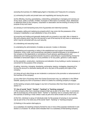 excluding the business of a 30[Managing Agent or Secretary and Treasurer] of a company;

(c) contracting for public and private loans and negotiating and issuing the same;

(d) the effecting, insuring, guaranteeing, underwriting, participating in managing and carrying out
of any issue, public or private, of State, municipal or other loans or of shares, stock, debentures
or debenture stock of any company, corporation or association and the lending of money for the
purpose of any such issue;

(e) carrying on and transacting every kind of guarantee and indemnity business;

(f) managing, selling and realising any property which may come into the possession of the
company in satisfaction or part satisfaction of any of its claims;

(g) acquiring and holding and generally dealing with any property or any right, title or interest in
any such property which may form the security or part of the security for any loans or advances or
which may be connected with any such security;

(h) undertaking and executing trusts;

(i) undertaking the administration of estates as executor, trustee or otherwise;

(j) establishing and supporting or aiding in the establishment and support of associations,
institutions, funds, trusts, and conveniences calculated to benefit employees or ex-employees of
the company or the dependents or connections of such persons; granting pension and
allowances and making payments towards insurance; subscribing to or guaranteeing moneys for
charitable or benevolent object or for any exhibition or for any public, general or useful object;

(k) the acquisition, construction, maintenance and alteration of any building or works necessary or
convenient for the purpose of the company;

(l) selling, improving, managing, developing, exchanging, leasing, mortgaging, disposing of or
turning into account or otherwise dealing with all or any part of the property and rights of the
company;

(m) doing all such other things as are incidental or conducive to the promotion or advancement of
the business of the company;

(o) any other form of business which the Central Government may, by notification in the Official
Gazette, specify as a form of business in which it is lawful for a banking company to engage.

(2) No banking company shall engage in any form of business other than those referred to in sub-
section (1).
9
 [7. Use of words "bank", "banker", "banking" or "banking company"
(1) No company other than a banking company shall use as part of its name 15[or, in connection
with its business] any of the words "bank", "banker" or "banking" and no company shall carry on
the business of banking in India unless it uses as part of its name at least one of such words.

(2) No firm, individual or group of individuals shall, for the purpose of carrying on any business,
use as part of its or his name any of the words "bank", "banking" or "banking company".

(3) Nothing in this section shall apply to-

(a) a subsidiary of a banking company formed for one or more of the purposes mentioned in sub-
section (1) of section 19, whose name indicates that it is a subsidiary of that banking company;
 