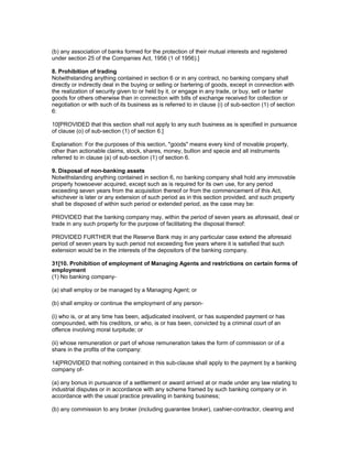 (b) any association of banks formed for the protection of their mutual interests and registered
under section 25 of the Companies Act, 1956 (1 of 1956).]

8. Prohibition of trading
Notwithstanding anything contained in section 6 or in any contract, no banking company shall
directly or indirectly deal in the buying or selling or bartering of goods, except in connection with
the realization of security given to or held by it, or engage in any trade, or buy, sell or barter
goods for others otherwise than in connection with bills of exchange received for collection or
negotiation or with such of its business as is referred to in clause (i) of sub-section (1) of section
6:

10[PROVIDED that this section shall not apply to any such business as is specified in pursuance
of clause (o) of sub-section (1) of section 6.]

Explanation: For the purposes of this section, "goods" means every kind of movable property,
other than actionable claims, stock, shares, money, bullion and specie and all instruments
referred to in clause (a) of sub-section (1) of section 6.

9. Disposal of non-banking assets
Notwithstanding anything contained in section 6, no banking company shall hold any immovable
property howsoever acquired, except such as is required for its own use, for any period
exceeding seven years from the acquisition thereof or from the commencement of this Act,
whichever is later or any extension of such period as in this section provided, and such property
shall be disposed of within such period or extended period, as the case may be:

PROVIDED that the banking company may, within the period of seven years as aforesaid, deal or
trade in any such property for the purpose of facilitating the disposal thereof:

PROVIDED FURTHER that the Reserve Bank may in any particular case extend the aforesaid
period of seven years by such period not exceeding five years where it is satisfied that such
extension would be in the interests of the depositors of the banking company.

31[10. Prohibition of employment of Managing Agents and restrictions on certain forms of
employment
(1) No banking company-

(a) shall employ or be managed by a Managing Agent; or

(b) shall employ or continue the employment of any person-

(i) who is, or at any time has been, adjudicated insolvent, or has suspended payment or has
compounded, with his creditors, or who, is or has been, convicted by a criminal court of an
offence involving moral turpitude; or

(ii) whose remuneration or part of whose remuneration takes the form of commission or of a
share in the profits of the company:

14[PROVIDED that nothing contained in this sub-clause shall apply to the payment by a banking
company of-

(a) any bonus in pursuance of a settlement or award arrived at or made under any law relating to
industrial disputes or in accordance with any scheme framed by such banking company or in
accordance with the usual practice prevailing in banking business;

(b) any commission to any broker (including guarantee broker), cashier-contractor, clearing and
 