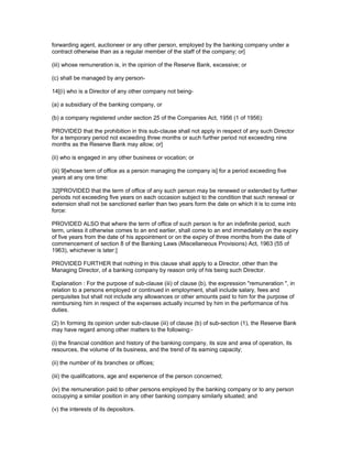 forwarding agent, auctioneer or any other person, employed by the banking company under a
contract otherwise than as a regular member of the staff of the company; or]

(iii) whose remuneration is, in the opinion of the Reserve Bank, excessive; or

(c) shall be managed by any person-

14[(i) who is a Director of any other company not being-

(a) a subsidiary of the banking company, or

(b) a company registered under section 25 of the Companies Act, 1956 (1 of 1956):

PROVIDED that the prohibition in this sub-clause shall not apply in respect of any such Director
for a temporary period not exceeding three months or such further period not exceeding nine
months as the Reserve Bank may allow; or]

(ii) who is engaged in any other business or vocation; or

(iii) 9[whose term of office as a person managing the company is] for a period exceeding five
years at any one time:

32[PROVIDED that the term of office of any such person may be renewed or extended by further
periods not exceeding five years on each occasion subject to the condition that such renewal or
extension shall not be sanctioned earlier than two years form the date on which it is to come into
force:

PROVIDED ALSO that where the term of office of such person is for an indefinite period, such
term, unless it otherwise comes to an end earlier, shall come to an end immediately on the expiry
of five years from the date of his appointment or on the expiry of three months from the date of
commencement of section 8 of the Banking Laws (Miscellaneous Provisions) Act, 1963 (55 of
1963), whichever is later:]

PROVIDED FURTHER that nothing in this clause shall apply to a Director, other than the
Managing Director, of a banking company by reason only of his being such Director.

Explanation : For the purpose of sub-clause (iii) of clause (b), the expression "remuneration ", in
relation to a persons employed or continued in employment, shall include salary, fees and
perquisites but shall not include any allowances or other amounts paid to him for the purpose of
reimbursing him in respect of the expenses actually incurred by him in the performance of his
duties.

(2) In forming its opinion under sub-clause (iii) of clause (b) of sub-section (1), the Reserve Bank
may have regard among other matters to the following:-

(i) the financial condition and history of the banking company, its size and area of operation, its
resources, the volume of its business, and the trend of its earning capacity;

(ii) the number of its branches or offices;

(iii) the qualifications, age and experience of the person concerned;

(iv) the remuneration paid to other persons employed by the banking company or to any person
occupying a similar position in any other banking company similarly situated; and

(v) the interests of its depositors.
 