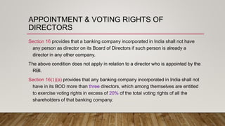 APPOINTMENT & VOTING RIGHTS OF
DIRECTORS
Section 16 provides that a banking company incorporated in India shall not have
any person as director on its Board of Directors if such person is already a
director in any other company.
The above condition does not apply in relation to a director who is appointed by the
RBI.
Section 16(1)(a) provides that any banking company incorporated in India shall not
have in its BOD more than three directors, which among themselves are entitled
to exercise voting rights in excess of 20% of the total voting rights of all the
shareholders of that banking company.
 