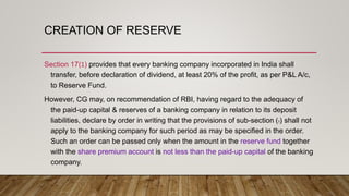 CREATION OF RESERVE
Section 17(1) provides that every banking company incorporated in India shall
transfer, before declaration of dividend, at least 20% of the profit, as per P&L A/c,
to Reserve Fund.
However, CG may, on recommendation of RBI, having regard to the adequacy of
the paid-up capital & reserves of a banking company in relation to its deposit
liabilities, declare by order in writing that the provisions of sub-section (1) shall not
apply to the banking company for such period as may be specified in the order.
Such an order can be passed only when the amount in the reserve fund together
with the share premium account is not less than the paid-up capital of the banking
company.
 