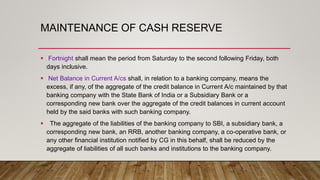 MAINTENANCE OF CASH RESERVE
 Fortnight shall mean the period from Saturday to the second following Friday, both
days inclusive.
 Net Balance in Current A/cs shall, in relation to a banking company, means the
excess, if any, of the aggregate of the credit balance in Current A/c maintained by that
banking company with the State Bank of India or a Subsidiary Bank or a
corresponding new bank over the aggregate of the credit balances in current account
held by the said banks with such banking company.
 The aggregate of the liabilities of the banking company to SBI, a subsidiary bank, a
corresponding new bank, an RRB, another banking company, a co-operative bank, or
any other financial institution notified by CG in this behalf, shall be reduced by the
aggregate of liabilities of all such banks and institutions to the banking company.
 