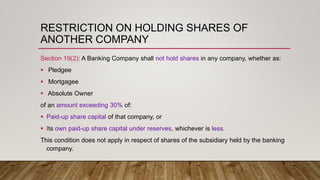 RESTRICTION ON HOLDING SHARES OF
ANOTHER COMPANY
Section 19(2): A Banking Company shall not hold shares in any company, whether as:
 Pledgee
 Mortgagee
 Absolute Owner
of an amount exceeding 30% of:
 Paid-up share capital of that company, or
 Its own paid-up share capital under reserves, whichever is less.
This condition does not apply in respect of shares of the subsidiary held by the banking
company.
 