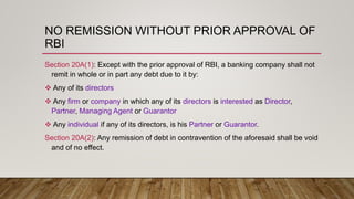 NO REMISSION WITHOUT PRIOR APPROVAL OF
RBI
Section 20A(1): Except with the prior approval of RBI, a banking company shall not
remit in whole or in part any debt due to it by:
 Any of its directors
 Any firm or company in which any of its directors is interested as Director,
Partner, Managing Agent or Guarantor
 Any individual if any of its directors, is his Partner or Guarantor.
Section 20A(2): Any remission of debt in contravention of the aforesaid shall be void
and of no effect.
 