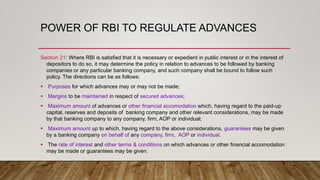 POWER OF RBI TO REGULATE ADVANCES
Section 21: Where RBI is satisfied that it is necessary or expedient in public interest or in the interest of
depositors to do so, it may determine the policy in relation to advances to be followed by banking
companies or any particular banking company, and such company shall be bound to follow such
policy. The directions can be as follows:
 Purposes for which advances may or may not be made;
 Margins to be maintained in respect of secured advances;
 Maximum amount of advances or other financial accomodation which, having regard to the paid-up
capital, reserves and deposits of banking company and other relevant considerations, may be made
by that banking company to any company, firm, AOP or individual;
 Maximum amount up to which, having regard to the above considerations, guarantees may be given
by a banking company on behalf of any company, firm, AOP or individual.
 The rate of interest and other terms & conditions on which advances or other financial accomodation
may be made or guarantees may be given.
 