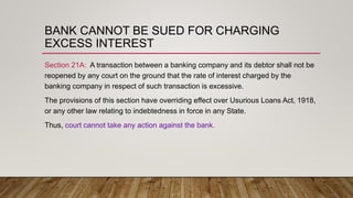 BANK CANNOT BE SUED FOR CHARGING
EXCESS INTEREST
Section 21A: A transaction between a banking company and its debtor shall not be
reopened by any court on the ground that the rate of interest charged by the
banking company in respect of such transaction is excessive.
The provisions of this section have overriding effect over Usurious Loans Act, 1918,
or any other law relating to indebtedness in force in any State.
Thus, court cannot take any action against the bank.
 