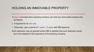HOLDING AN IMMOVABLE PROPERTY
Section 9 provides that a banking company can hold any immovable property only
as follows:
 If required for its own use
 Otherwise, upto a period of 7 years + 5 years with RBI Approval.
Such extension may be granted where RBI is satisfied that such extension would
be in the interests of the depositors of the banking company.
 