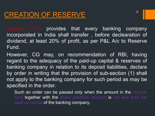 CREATION OF RESERVE
Section 17(1) provides that every banking company
incorporated in India shall transfer , before declearation of
dividend, at least 20% of profit, as per P&L A/c to Reserve
Fund.
However, CG may, on recommendation of RBI, having
regard to the adequacy of the paid-up capital & reserves of
banking company in relation to its deposit liabilities, declare
by order in writing that the provision of sub-section (1) shall
not apply to the banking company for such period as may be
specified in the order.
Such an order can be passed only when the amount in the reserve
fund together with the share premium account is not less than the
paid-up capital of the banking company.
12
 