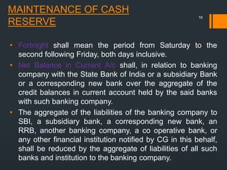 MAINTENANCE OF CASH
RESERVE
• Fortnight shall mean the period from Saturday to the
second following Friday, both days inclusive.
• Net Balance in Current A/c shall, in relation to banking
company with the State Bank of India or a subsidiary Bank
or a corresponding new bank over the aggregate of the
credit balances in current account held by the said banks
with such banking company.
• The aggregate of the liabilities of the banking company to
SBI, a subsidiary bank, a corresponding new bank, an
RRB, another banking company, a co operative bank, or
any other financial institution notified by CG in this behalf,
shall be reduced by the aggregate of liabilities of all such
banks and institution to the banking company.
16
 
