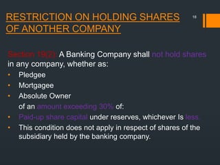 RESTRICTION ON HOLDING SHARES
OF ANOTHER COMPANY
Section 19(2): A Banking Company shall not hold shares
in any company, whether as:
• Pledgee
• Mortgagee
• Absolute Owner
of an amount exceeding 30% of:
• Paid-up share capital under reserves, whichever Is less.
• This condition does not apply in respect of shares of the
subsidiary held by the banking company.
18
 
