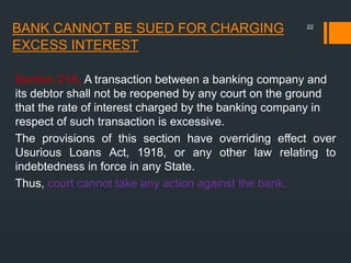 BANK CANNOT BE SUED FOR CHARGING
EXCESS INTEREST
Section 21A: A transaction between a banking company and
its debtor shall not be reopened by any court on the ground
that the rate of interest charged by the banking company in
respect of such transaction is excessive.
The provisions of this section have overriding effect over
Usurious Loans Act, 1918, or any other law relating to
indebtedness in force in any State.
Thus, court cannot take any action against the bank.
22
 