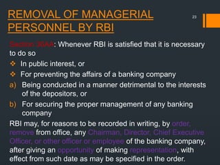 REMOVAL OF MANAGERIAL
PERSONNEL BY RBI
Section 36AA: Whenever RBI is satisfied that it is necessary
to do so
 In public interest, or
 For preventing the affairs of a banking company
a) Being conducted in a manner detrimental to the interests
of the depositors, or
b) For securing the proper management of any banking
company
RBI may, for reasons to be recorded in writing, by order,
remove from office, any Chairman, Director, Chief Executive
Officer, or other officer or employee of the banking company,
after giving an opportunity of making representation, with
effect from such date as may be specified in the order.
23
 