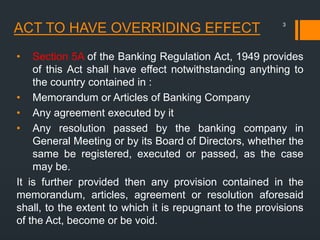 ACT TO HAVE OVERRIDING EFFECT
• Section 5A of the Banking Regulation Act, 1949 provides
of this Act shall have effect notwithstanding anything to
the country contained in :
• Memorandum or Articles of Banking Company
• Any agreement executed by it
• Any resolution passed by the banking company in
General Meeting or by its Board of Directors, whether the
same be registered, executed or passed, as the case
may be.
It is further provided then any provision contained in the
memorandum, articles, agreement or resolution aforesaid
shall, to the extent to which it is repugnant to the provisions
of the Act, become or be void.
3
 