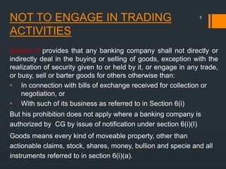 NOT TO ENGAGE IN TRADING
ACTIVITIES
Section 8 provides that any banking company shall not directly or
indirectly deal in the buying or selling of goods, exception with the
realization of security given to or held by it, or engage in any trade,
or busy, sell or barter goods for others otherwise than:
• In connection with bills of exchange received for collection or
negotiation, or
• With such of its business as referred to in Section 6(i)
But his prohibition does not apply where a banking company is
authorized by CG by issue of notification under section 6(i)(I)
Goods means every kind of moveable property, other than
actionable claims, stock, shares, money, bullion and specie and all
instruments referred to in section 6(i)(a).
5
 