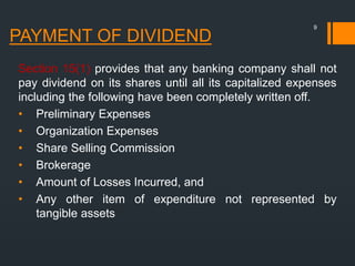 PAYMENT OF DIVIDEND
Section 15(1) provides that any banking company shall not
pay dividend on its shares until all its capitalized expenses
including the following have been completely written off.
• Preliminary Expenses
• Organization Expenses
• Share Selling Commission
• Brokerage
• Amount of Losses Incurred, and
• Any other item of expenditure not represented by
tangible assets
9
 