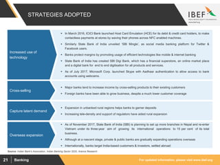 For updated information, please visit www.ibef.orgBanking21
STRATEGIES ADOPTED
Source: Indian Bank's Association, Indian Banking Sector 2020, Aranca Research
 In March 2016, ICICI Bank launched Host Card Emulation (HCE) for its debit & credit card holders, to make
contactless payments at stores by waving their phones across NFC enabled machines.
 Similarly State Bank of India unveiled ‘SBI Mingle’, as social media banking platform for Twitter &
Facebook users.
 Banks protect margins by promoting usage of efficient technologies like mobile & internet banking
 State Bank of India has created SBI Digi Bank, which has a financial superstore, an online market place
and a digital bank for end to end digitisation for all products and services.
 As of July 2017, Microsoft Corp. launched Skype with Aadhaar authentication to allow access to bank
accounts using webcams.
Increased use of
technology
 Major banks tend to increase income by cross-selling products to their existing customers
 Foreign banks have been able to grow business, despite a much lower customer coverage
Cross-selling
 Expansion in unbanked rural regions helps banks to garner deposits
 Increasing tele-density and support of regulators have aided rural expansion
Capture latent demand
 As of November 2017, State Bank of India (SBI) is planning to set up more branches in Nepal and re-enter
Vietnam under its three-year aim of growing its international operations to 15 per cent of its total
business.
 Although at a nascent stage, private & public banks are gradually expanding operations overseas
 Internationally, banks target India-based customers & investors, settled abroad
Overseas expansion
 