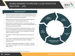 For updated information, please visit www.ibef.orgBanking25
MOBILE BANKING TO PROVIDE A COST EFFECTIVE
SOLUTION … (2/2)
Mobile
commerce
Payment of
bills
Mobile banking (fund
transfers, etc.)
Mobile
recharge
Mobile
remittances
Source: PWC, ‘Searching for new frontiers of growth’, Aranca Research
Robust asset growth
 Mobile banking allows customers to avail banking services on the
move through their mobile phones. The growth of mobile banking
could impact the banking sector significantly
 Mobile banking across the world is still at a primitive stage with
countries like China, India & UAE taking the lead
 Mobile banking is especially critical for countries like India, as it
promises to provide an opportunity to provide banking facilities to a
previously under-banked market
 RBI has taken several steps to enable mobile payments, which
forms an important part of mobile banking; the central bank has
recently removed the transaction limit of INR50,000 & allowed
banks to set their own limits
 In adoption of mobile banking, India holds 4th rank across the
globe.
 The number of mobile wallet transactions in India stood at 187
million with a value of Rs 9,388 crore (US$ 1.45 billion) in
November 2017.
 The value of mobile wallet transactions increased to Rs 955
billion (US$ 14.82 billion) in 2017 from Rs 24 billion (US$ 44.19
billion) in 2013.
 