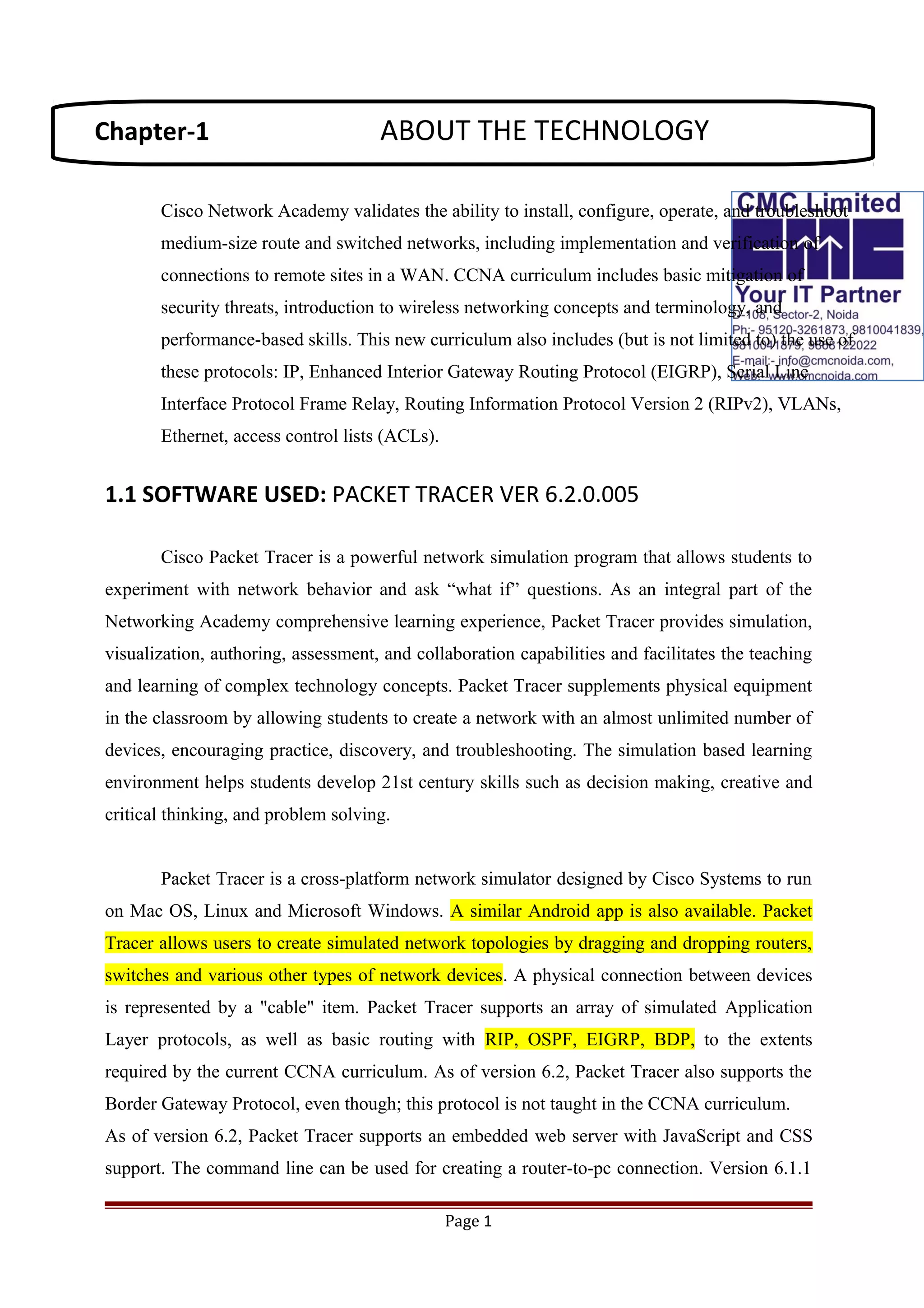 Cisco Network Academy validates the ability to install, configure, operate, and troubleshoot
medium-size route and switched networks, including implementation and verification of
connections to remote sites in a WAN. CCNA curriculum includes basic mitigation of
security threats, introduction to wireless networking concepts and terminology, and
performance-based skills. This new curriculum also includes (but is not limited to) the use of
these protocols: IP, Enhanced Interior Gateway Routing Protocol (EIGRP), Serial Line
Interface Protocol Frame Relay, Routing Information Protocol Version 2 (RIPv2), VLANs,
Ethernet, access control lists (ACLs).
1.1 SOFTWARE USED: PACKET TRACER VER 6.2.0.005
Cisco Packet Tracer is a powerful network simulation program that allows students to
experiment with network behavior and ask “what if” questions. As an integral part of the
Networking Academy comprehensive learning experience, Packet Tracer provides simulation,
visualization, authoring, assessment, and collaboration capabilities and facilitates the teaching
and learning of complex technology concepts. Packet Tracer supplements physical equipment
in the classroom by allowing students to create a network with an almost unlimited number of
devices, encouraging practice, discovery, and troubleshooting. The simulation based learning
environment helps students develop 21st century skills such as decision making, creative and
critical thinking, and problem solving.
Packet Tracer is a cross-platform network simulator designed by Cisco Systems to run
on Mac OS, Linux and Microsoft Windows. A similar Android app is also available. Packet
Tracer allows users to create simulated network topologies by dragging and dropping routers,
switches and various other types of network devices. A physical connection between devices
is represented by a "cable" item. Packet Tracer supports an array of simulated Application
Layer protocols, as well as basic routing with RIP, OSPF, EIGRP, BDP, to the extents
required by the current CCNA curriculum. As of version 6.2, Packet Tracer also supports the
Border Gateway Protocol, even though; this protocol is not taught in the CCNA curriculum.
As of version 6.2, Packet Tracer supports an embedded web server with JavaScript and CSS
support. The command line can be used for creating a router-to-pc connection. Version 6.1.1
Page 1
Chapter-1 ABOUT THE TECHNOLOGY
 