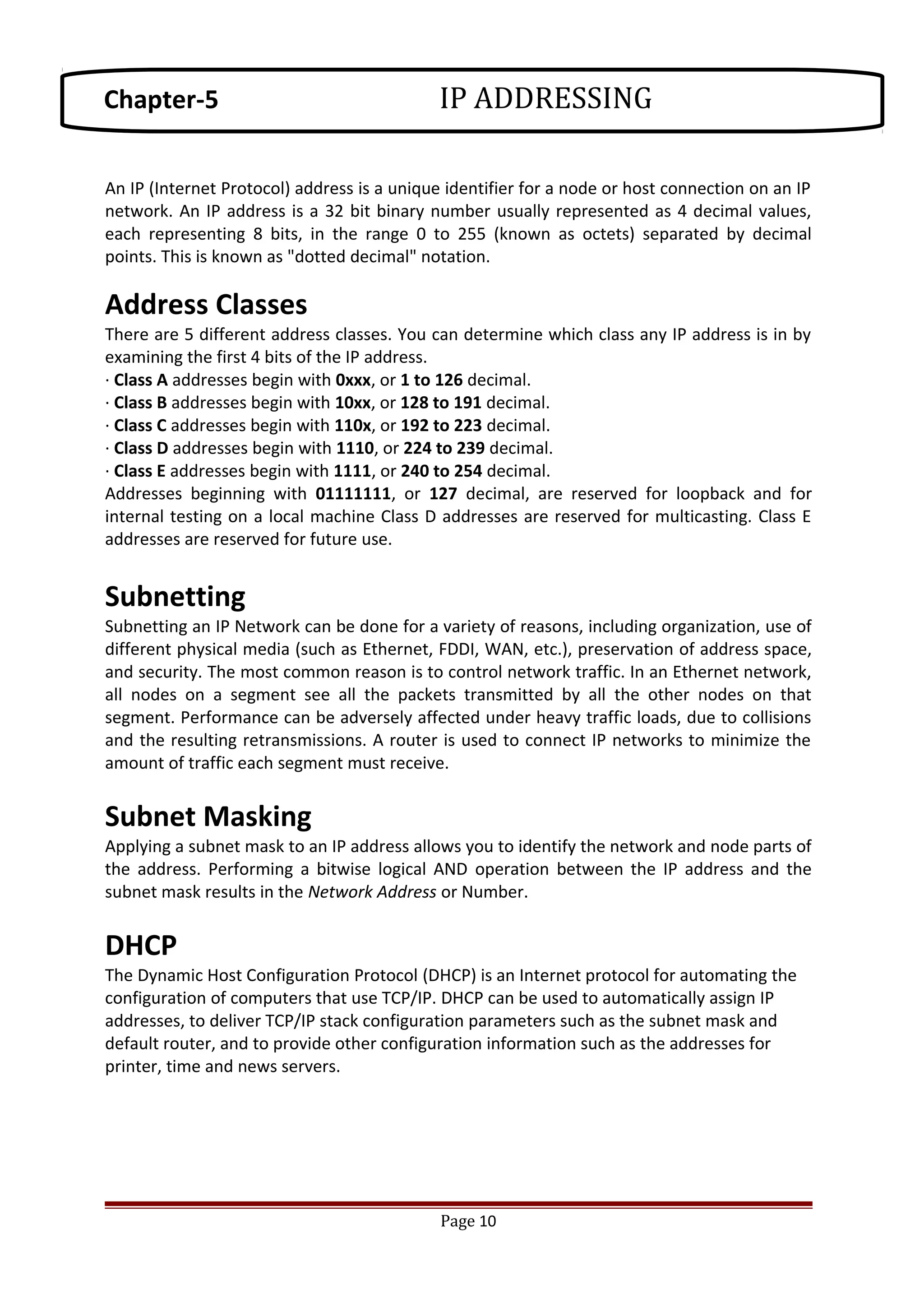 An IP (Internet Protocol) address is a unique identifier for a node or host connection on an IP
network. An IP address is a 32 bit binary number usually represented as 4 decimal values,
each representing 8 bits, in the range 0 to 255 (known as octets) separated by decimal
points. This is known as "dotted decimal" notation.
Address Classes
There are 5 different address classes. You can determine which class any IP address is in by
examining the first 4 bits of the IP address.
· Class A addresses begin with 0xxx, or 1 to 126 decimal.
· Class B addresses begin with 10xx, or 128 to 191 decimal.
· Class C addresses begin with 110x, or 192 to 223 decimal.
· Class D addresses begin with 1110, or 224 to 239 decimal.
· Class E addresses begin with 1111, or 240 to 254 decimal.
Addresses beginning with 01111111, or 127 decimal, are reserved for loopback and for
internal testing on a local machine Class D addresses are reserved for multicasting. Class E
addresses are reserved for future use.
Subnetting
Subnetting an IP Network can be done for a variety of reasons, including organization, use of
different physical media (such as Ethernet, FDDI, WAN, etc.), preservation of address space,
and security. The most common reason is to control network traffic. In an Ethernet network,
all nodes on a segment see all the packets transmitted by all the other nodes on that
segment. Performance can be adversely affected under heavy traffic loads, due to collisions
and the resulting retransmissions. A router is used to connect IP networks to minimize the
amount of traffic each segment must receive.
Subnet Masking
Applying a subnet mask to an IP address allows you to identify the network and node parts of
the address. Performing a bitwise logical AND operation between the IP address and the
subnet mask results in the Network Address or Number.
DHCP
The Dynamic Host Configuration Protocol (DHCP) is an Internet protocol for automating the
configuration of computers that use TCP/IP. DHCP can be used to automatically assign IP
addresses, to deliver TCP/IP stack configuration parameters such as the subnet mask and
default router, and to provide other configuration information such as the addresses for
printer, time and news servers.
Page 10
Chapter-5 IP ADDRESSING
 