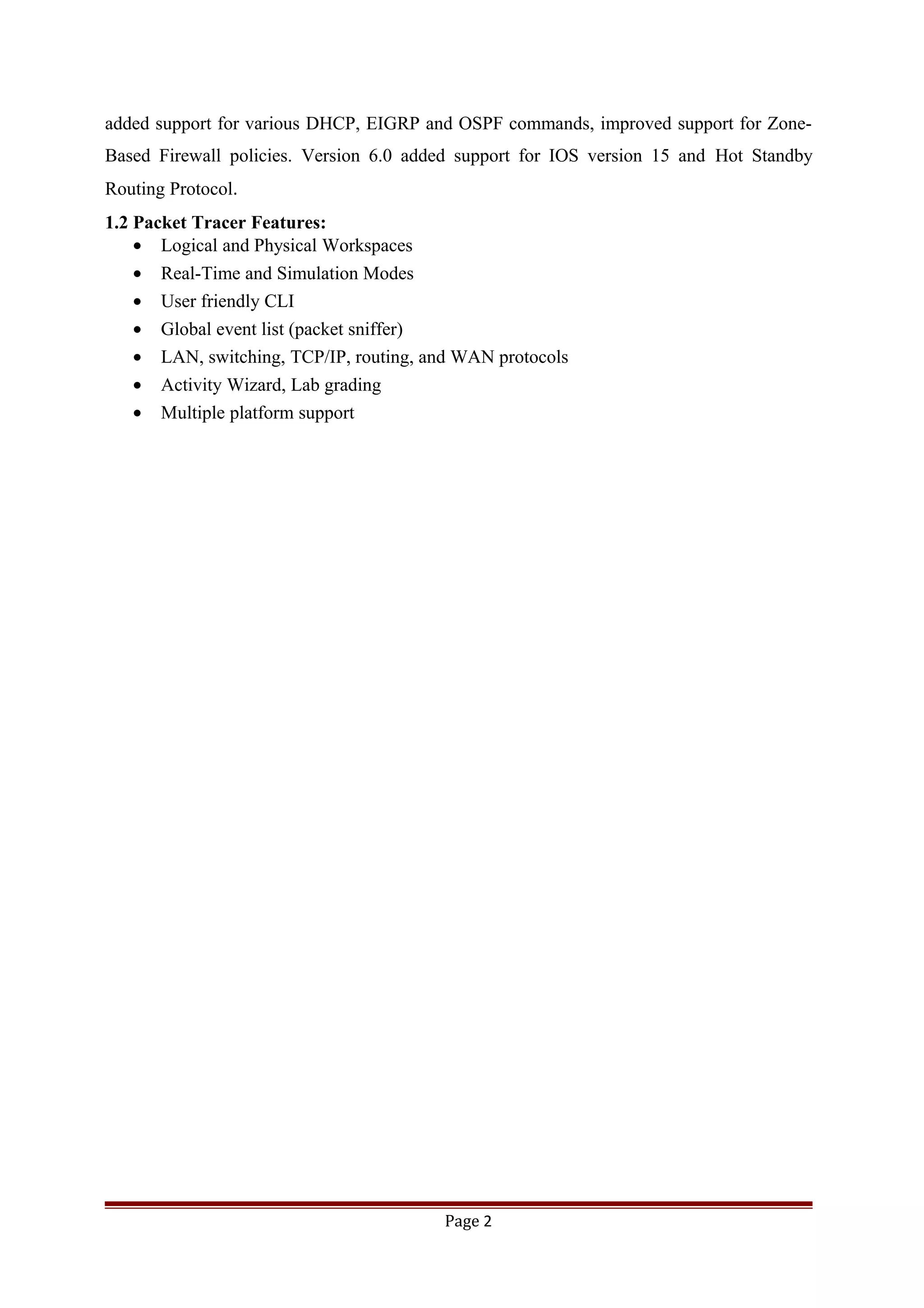 added support for various DHCP, EIGRP and OSPF commands, improved support for Zone-
Based Firewall policies. Version 6.0 added support for IOS version 15 and Hot Standby
Routing Protocol.
1.2 Packet Tracer Features:
• Logical and Physical Workspaces
• Real-Time and Simulation Modes
• User friendly CLI
• Global event list (packet sniffer)
• LAN, switching, TCP/IP, routing, and WAN protocols
• Activity Wizard, Lab grading
• Multiple platform support
Page 2
 