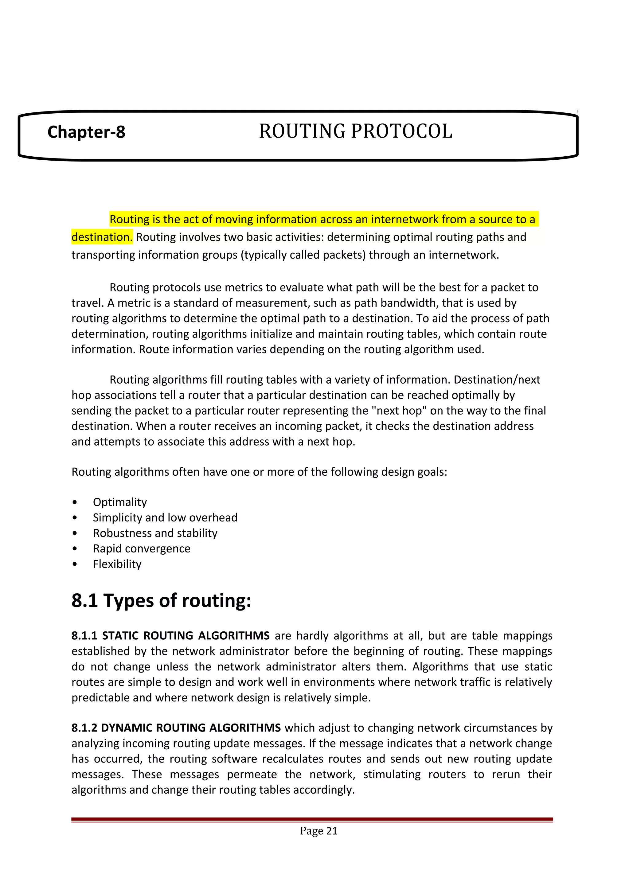 Routing is the act of moving information across an internetwork from a source to a
destination. Routing involves two basic activities: determining optimal routing paths and
transporting information groups (typically called packets) through an internetwork.
Routing protocols use metrics to evaluate what path will be the best for a packet to
travel. A metric is a standard of measurement, such as path bandwidth, that is used by
routing algorithms to determine the optimal path to a destination. To aid the process of path
determination, routing algorithms initialize and maintain routing tables, which contain route
information. Route information varies depending on the routing algorithm used.
Routing algorithms fill routing tables with a variety of information. Destination/next
hop associations tell a router that a particular destination can be reached optimally by
sending the packet to a particular router representing the "next hop" on the way to the final
destination. When a router receives an incoming packet, it checks the destination address
and attempts to associate this address with a next hop.
Routing algorithms often have one or more of the following design goals:
• Optimality
• Simplicity and low overhead
• Robustness and stability
• Rapid convergence
• Flexibility
8.1 Types of routing:
8.1.1 STATIC ROUTING ALGORITHMS are hardly algorithms at all, but are table mappings
established by the network administrator before the beginning of routing. These mappings
do not change unless the network administrator alters them. Algorithms that use static
routes are simple to design and work well in environments where network traffic is relatively
predictable and where network design is relatively simple.
8.1.2 DYNAMIC ROUTING ALGORITHMS which adjust to changing network circumstances by
analyzing incoming routing update messages. If the message indicates that a network change
has occurred, the routing software recalculates routes and sends out new routing update
messages. These messages permeate the network, stimulating routers to rerun their
algorithms and change their routing tables accordingly.
Page 21
Chapter-8 ROUTING PROTOCOL
 