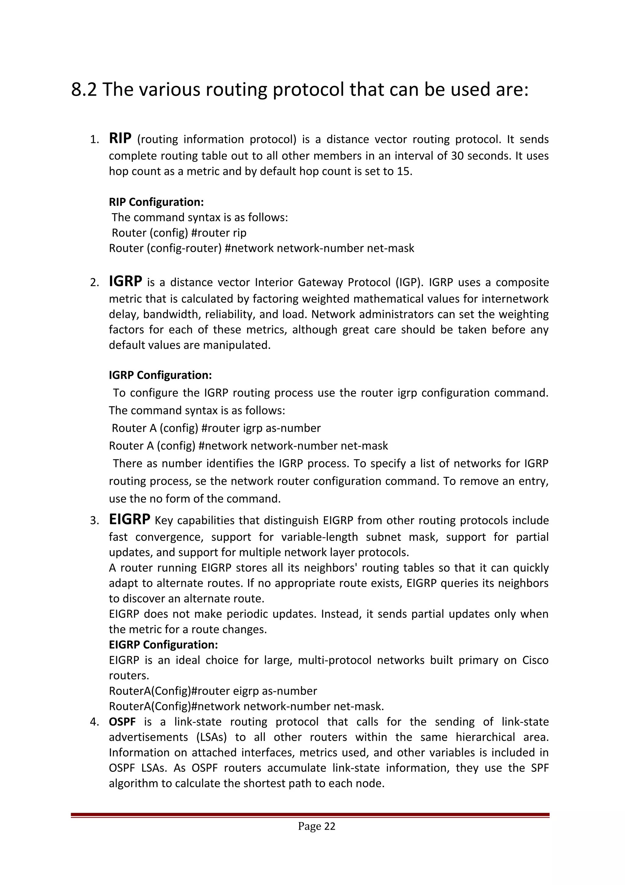 8.2 The various routing protocol that can be used are:
1. RIP (routing information protocol) is a distance vector routing protocol. It sends
complete routing table out to all other members in an interval of 30 seconds. It uses
hop count as a metric and by default hop count is set to 15.
RIP Configuration:
The command syntax is as follows:
Router (config) #router rip
Router (config-router) #network network-number net-mask
2. IGRP is a distance vector Interior Gateway Protocol (IGP). IGRP uses a composite
metric that is calculated by factoring weighted mathematical values for internetwork
delay, bandwidth, reliability, and load. Network administrators can set the weighting
factors for each of these metrics, although great care should be taken before any
default values are manipulated.
IGRP Configuration:
To configure the IGRP routing process use the router igrp configuration command.
The command syntax is as follows:
Router A (config) #router igrp as-number
Router A (config) #network network-number net-mask
There as number identifies the IGRP process. To specify a list of networks for IGRP
routing process, se the network router configuration command. To remove an entry,
use the no form of the command.
3. EIGRP Key capabilities that distinguish EIGRP from other routing protocols include
fast convergence, support for variable-length subnet mask, support for partial
updates, and support for multiple network layer protocols.
A router running EIGRP stores all its neighbors' routing tables so that it can quickly
adapt to alternate routes. If no appropriate route exists, EIGRP queries its neighbors
to discover an alternate route.
EIGRP does not make periodic updates. Instead, it sends partial updates only when
the metric for a route changes.
EIGRP Configuration:
EIGRP is an ideal choice for large, multi-protocol networks built primary on Cisco
routers.
RouterA(Config)#router eigrp as-number
RouterA(Config)#network network-number net-mask.
4. OSPF is a link-state routing protocol that calls for the sending of link-state
advertisements (LSAs) to all other routers within the same hierarchical area.
Information on attached interfaces, metrics used, and other variables is included in
OSPF LSAs. As OSPF routers accumulate link-state information, they use the SPF
algorithm to calculate the shortest path to each node.
Page 22
 