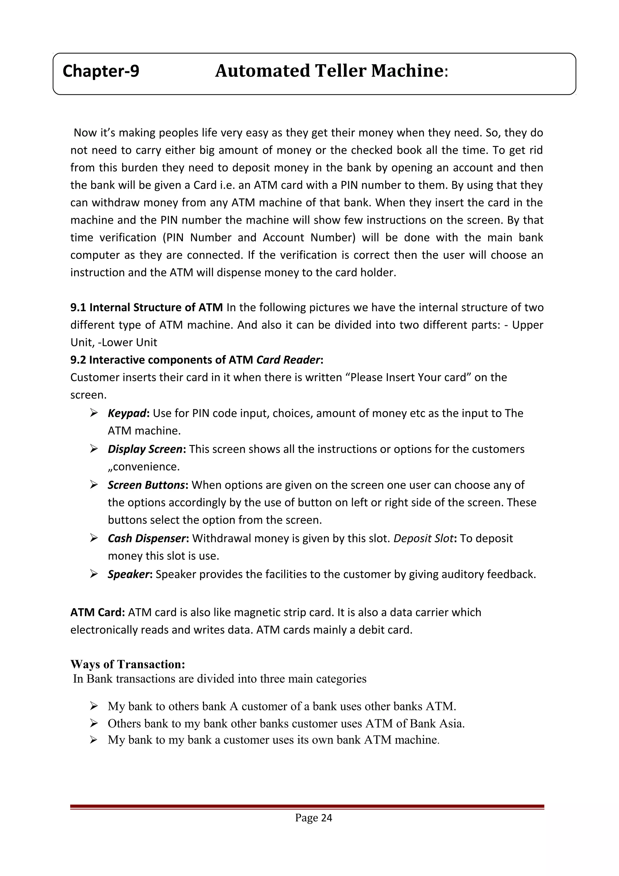 Now it’s making peoples life very easy as they get their money when they need. So, they do
not need to carry either big amount of money or the checked book all the time. To get rid
from this burden they need to deposit money in the bank by opening an account and then
the bank will be given a Card i.e. an ATM card with a PIN number to them. By using that they
can withdraw money from any ATM machine of that bank. When they insert the card in the
machine and the PIN number the machine will show few instructions on the screen. By that
time verification (PIN Number and Account Number) will be done with the main bank
computer as they are connected. If the verification is correct then the user will choose an
instruction and the ATM will dispense money to the card holder.
9.1 Internal Structure of ATM In the following pictures we have the internal structure of two
different type of ATM machine. And also it can be divided into two different parts: - Upper
Unit, -Lower Unit
9.2 Interactive components of ATM Card Reader:
Customer inserts their card in it when there is written “Please Insert Your card” on the
screen.
 Keypad: Use for PIN code input, choices, amount of money etc as the input to The
ATM machine.
 Display Screen: This screen shows all the instructions or options for the customers
„convenience.
 Screen Buttons: When options are given on the screen one user can choose any of
the options accordingly by the use of button on left or right side of the screen. These
buttons select the option from the screen.
 Cash Dispenser: Withdrawal money is given by this slot. Deposit Slot: To deposit
money this slot is use.
 Speaker: Speaker provides the facilities to the customer by giving auditory feedback.
ATM Card: ATM card is also like magnetic strip card. It is also a data carrier which
electronically reads and writes data. ATM cards mainly a debit card.
Ways of Transaction:
In Bank transactions are divided into three main categories
 My bank to others bank A customer of a bank uses other banks ATM.
 Others bank to my bank other banks customer uses ATM of Bank Asia.
 My bank to my bank a customer uses its own bank ATM machine.
Page 24
Chapter-9 Automated Teller Machine:
 
