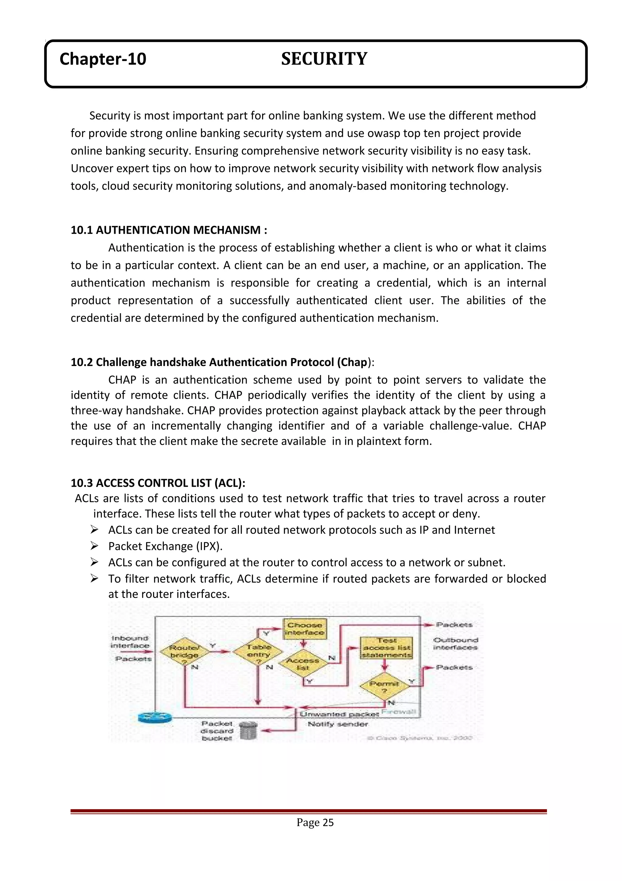 Security is most important part for online banking system. We use the different method
for provide strong online banking security system and use owasp top ten project provide
online banking security. Ensuring comprehensive network security visibility is no easy task.
Uncover expert tips on how to improve network security visibility with network flow analysis
tools, cloud security monitoring solutions, and anomaly-based monitoring technology.
10.1 AUTHENTICATION MECHANISM :
Authentication is the process of establishing whether a client is who or what it claims
to be in a particular context. A client can be an end user, a machine, or an application. The
authentication mechanism is responsible for creating a credential, which is an internal
product representation of a successfully authenticated client user. The abilities of the
credential are determined by the configured authentication mechanism.
10.2 Challenge handshake Authentication Protocol (Chap):
CHAP is an authentication scheme used by point to point servers to validate the
identity of remote clients. CHAP periodically verifies the identity of the client by using a
three-way handshake. CHAP provides protection against playback attack by the peer through
the use of an incrementally changing identifier and of a variable challenge-value. CHAP
requires that the client make the secrete available in in plaintext form.
10.3 ACCESS CONTROL LIST (ACL):
ACLs are lists of conditions used to test network traffic that tries to travel across a router
interface. These lists tell the router what types of packets to accept or deny.
 ACLs can be created for all routed network protocols such as IP and Internet
 Packet Exchange (IPX).
 ACLs can be configured at the router to control access to a network or subnet.
 To filter network traffic, ACLs determine if routed packets are forwarded or blocked
at the router interfaces.
Page 25
Chapter-10 SECURITY
 