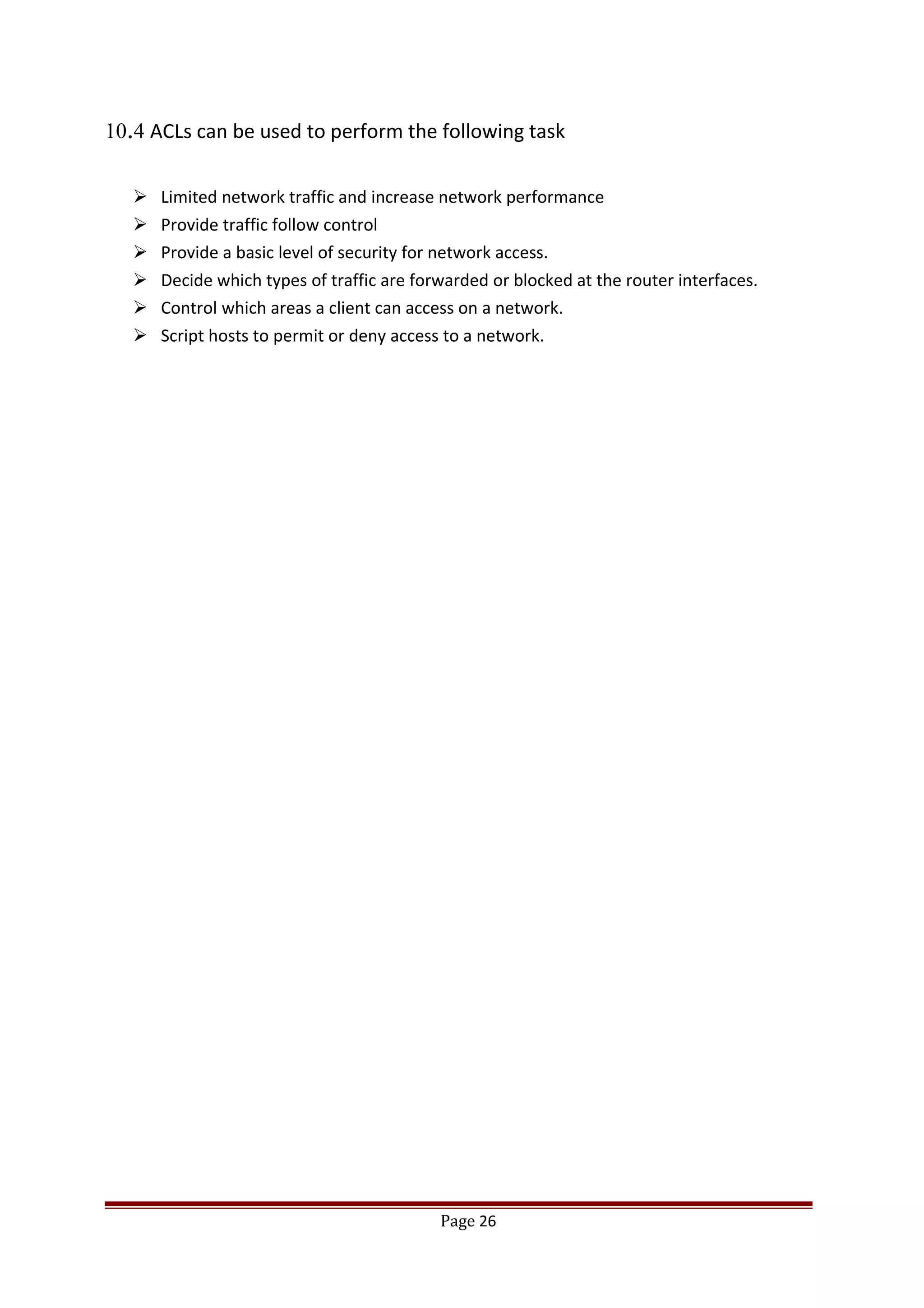 10.4 ACLs can be used to perform the following task
 Limited network traffic and increase network performance
 Provide traffic follow control
 Provide a basic level of security for network access.
 Decide which types of traffic are forwarded or blocked at the router interfaces.
 Control which areas a client can access on a network.
 Script hosts to permit or deny access to a network.
Page 26
 