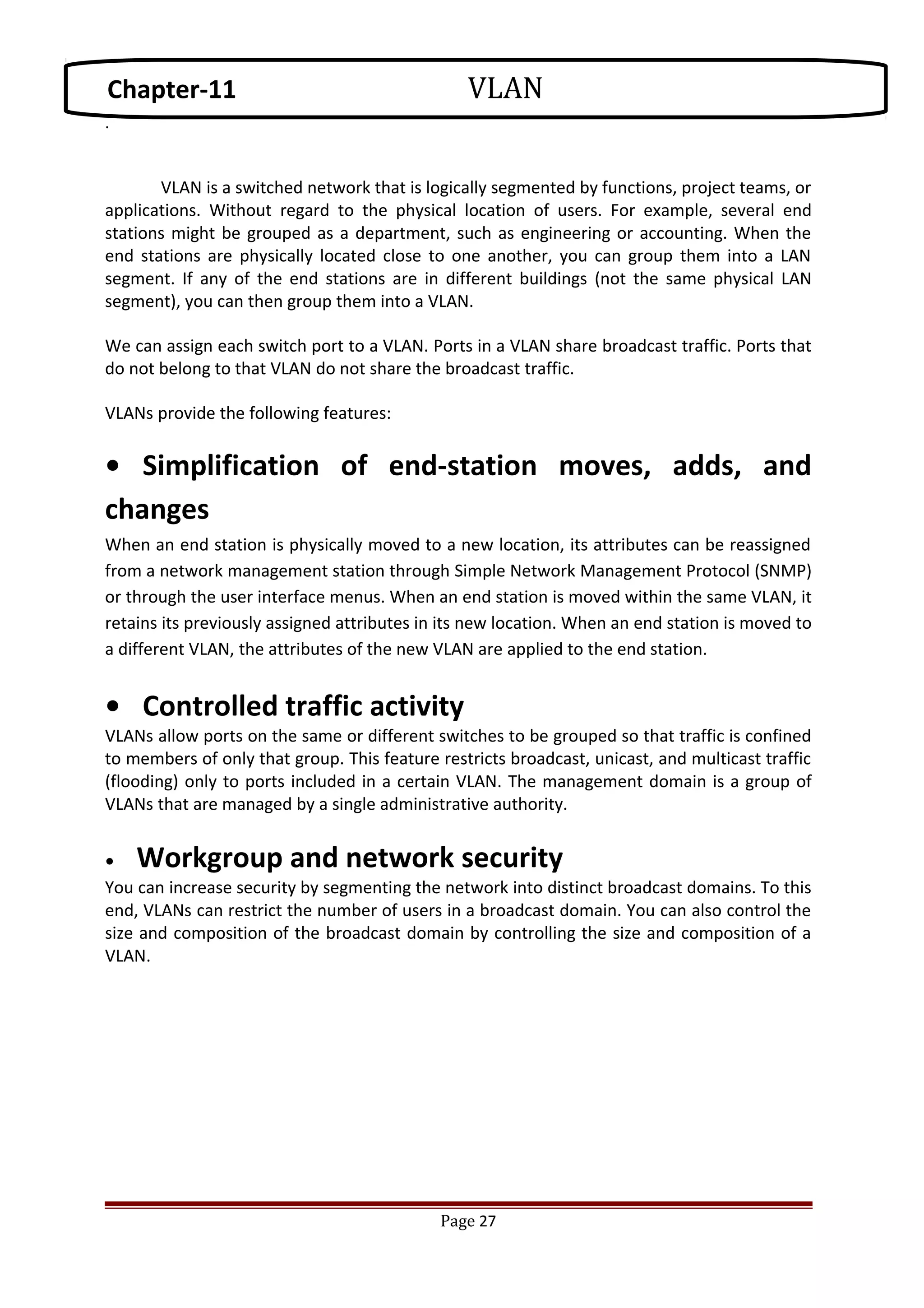 .
VLAN is a switched network that is logically segmented by functions, project teams, or
applications. Without regard to the physical location of users. For example, several end
stations might be grouped as a department, such as engineering or accounting. When the
end stations are physically located close to one another, you can group them into a LAN
segment. If any of the end stations are in different buildings (not the same physical LAN
segment), you can then group them into a VLAN.
We can assign each switch port to a VLAN. Ports in a VLAN share broadcast traffic. Ports that
do not belong to that VLAN do not share the broadcast traffic.
VLANs provide the following features:
• Simplification of end-station moves, adds, and
changes
When an end station is physically moved to a new location, its attributes can be reassigned
from a network management station through Simple Network Management Protocol (SNMP)
or through the user interface menus. When an end station is moved within the same VLAN, it
retains its previously assigned attributes in its new location. When an end station is moved to
a different VLAN, the attributes of the new VLAN are applied to the end station.
• Controlled traffic activity
VLANs allow ports on the same or different switches to be grouped so that traffic is confined
to members of only that group. This feature restricts broadcast, unicast, and multicast traffic
(flooding) only to ports included in a certain VLAN. The management domain is a group of
VLANs that are managed by a single administrative authority.
• Workgroup and network security
You can increase security by segmenting the network into distinct broadcast domains. To this
end, VLANs can restrict the number of users in a broadcast domain. You can also control the
size and composition of the broadcast domain by controlling the size and composition of a
VLAN.
Page 27
Chapter-11 VLAN
 